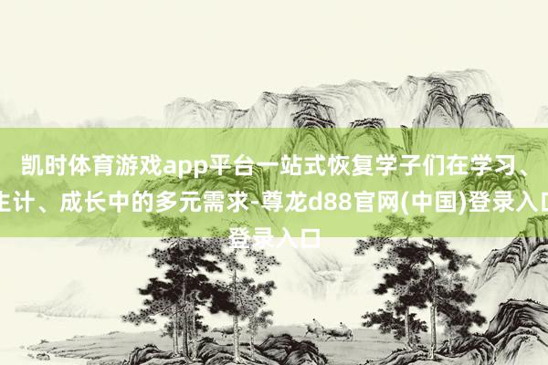 凯时体育游戏app平台一站式恢复学子们在学习、生计、成长中的多元需求-尊龙d88官网(中国)登录入口