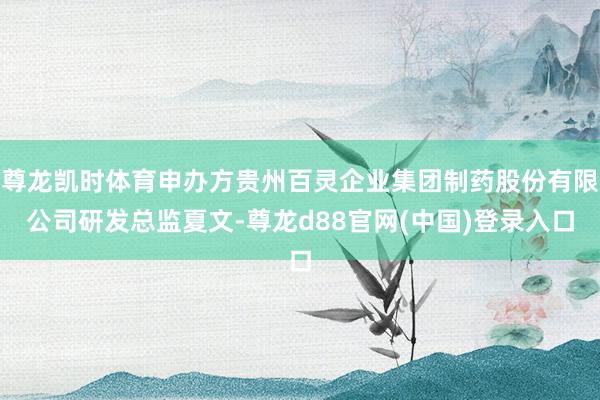 尊龙凯时体育申办方贵州百灵企业集团制药股份有限公司研发总监夏文-尊龙d88官网(中国)登录入口