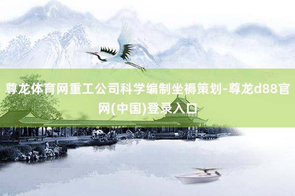 尊龙体育网重工公司科学编制坐褥策划-尊龙d88官网(中国)登录入口