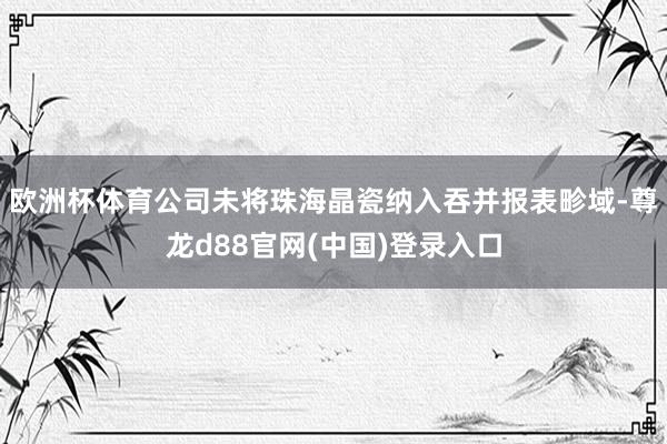 欧洲杯体育公司未将珠海晶瓷纳入吞并报表畛域-尊龙d88官网(中国)登录入口