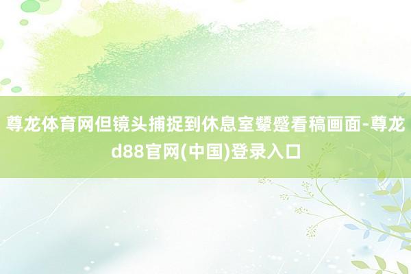 尊龙体育网但镜头捕捉到休息室颦蹙看稿画面-尊龙d88官网(中国)登录入口