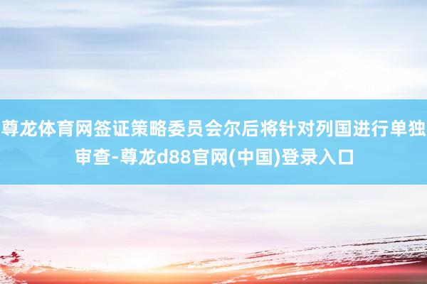 尊龙体育网签证策略委员会尔后将针对列国进行单独审查-尊龙d88官网(中国)登录入口