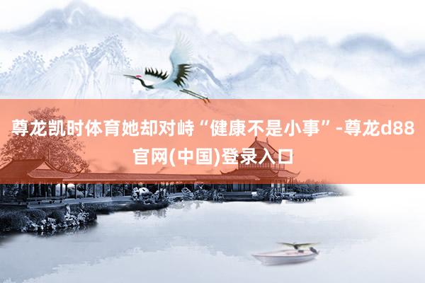 尊龙凯时体育她却对峙“健康不是小事”-尊龙d88官网(中国)登录入口