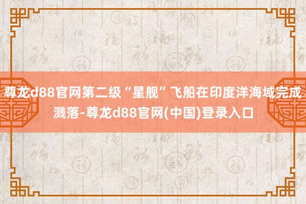 尊龙d88官网第二级“星舰”飞船在印度洋海域完成溅落-尊龙d88官网(中国)登录入口