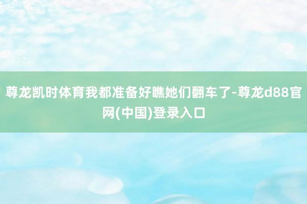 尊龙凯时体育我都准备好瞧她们翻车了-尊龙d88官网(中国)登录入口