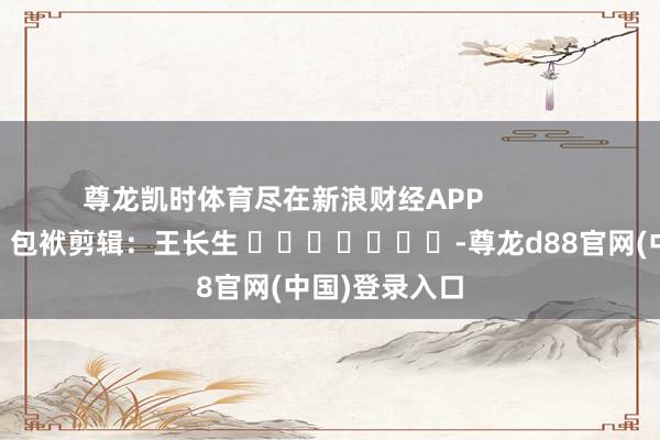 尊龙凯时体育尽在新浪财经APP            						包袱剪辑：王长生 							-尊龙d88官网(中国)登录入口