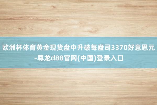 欧洲杯体育黄金现货盘中升破每盎司3370好意思元-尊龙d88官网(中国)登录入口