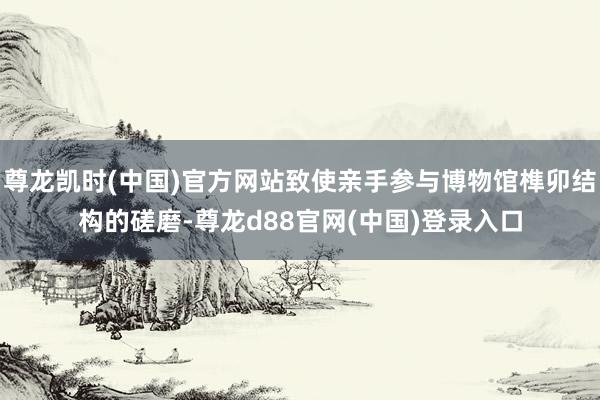 尊龙凯时(中国)官方网站致使亲手参与博物馆榫卯结构的磋磨-尊龙d88官网(中国)登录入口
