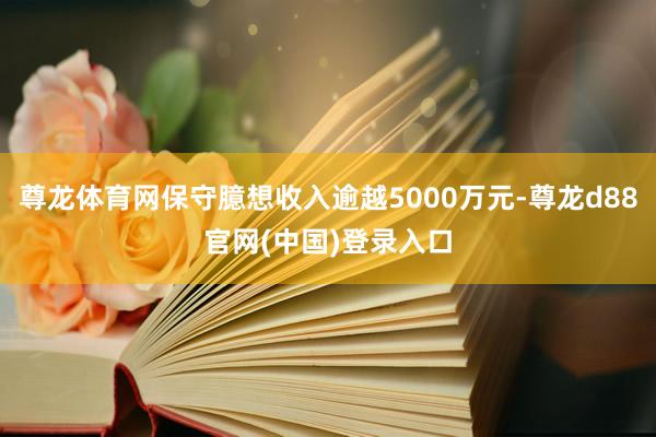 尊龙体育网保守臆想收入逾越5000万元-尊龙d88官网(中国)登录入口