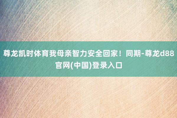 尊龙凯时体育我母亲智力安全回家！同期-尊龙d88官网(中国)登录入口