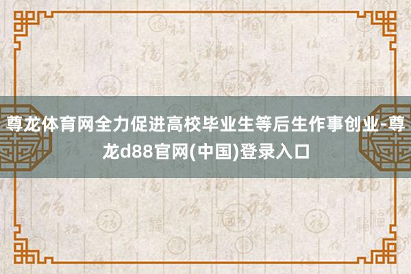 尊龙体育网全力促进高校毕业生等后生作事创业-尊龙d88官网(中国)登录入口