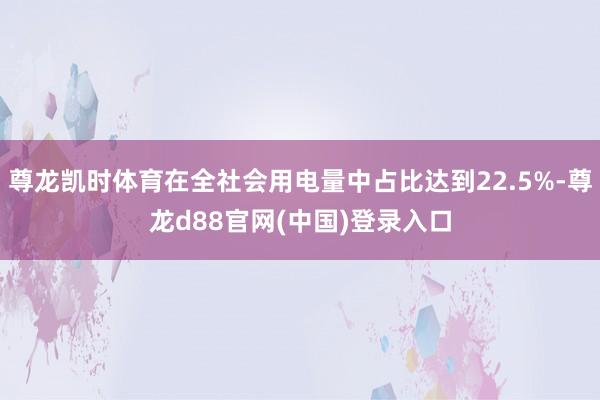 尊龙凯时体育在全社会用电量中占比达到22.5%-尊龙d88官网(中国)登录入口