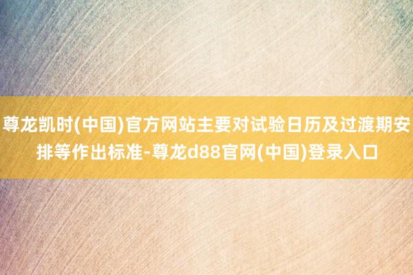 尊龙凯时(中国)官方网站主要对试验日历及过渡期安排等作出标准-尊龙d88官网(中国)登录入口