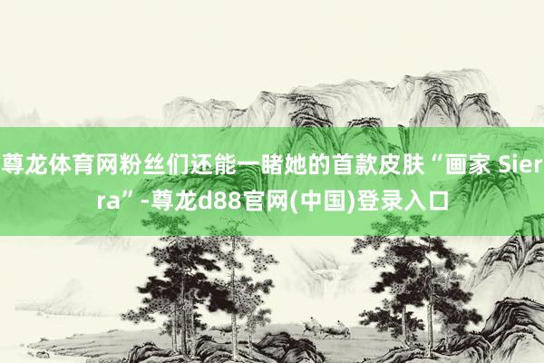 尊龙体育网粉丝们还能一睹她的首款皮肤“画家 Sierra”-尊龙d88官网(中国)登录入口