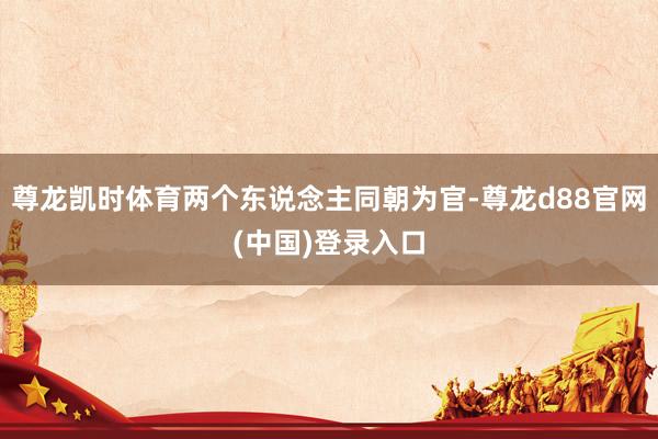 尊龙凯时体育两个东说念主同朝为官-尊龙d88官网(中国)登录入口