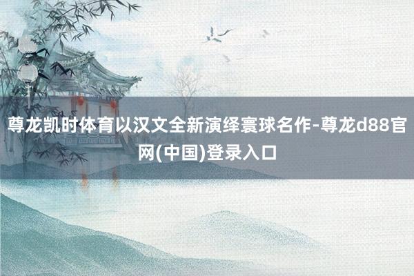 尊龙凯时体育以汉文全新演绎寰球名作-尊龙d88官网(中国)登录入口
