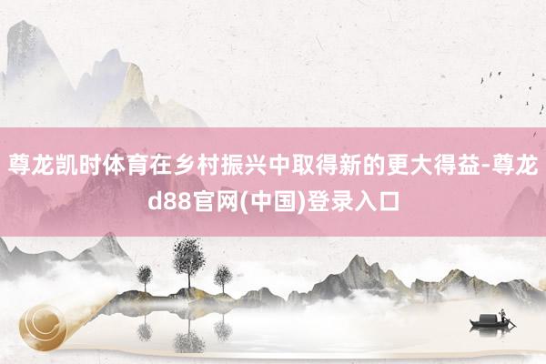 尊龙凯时体育在乡村振兴中取得新的更大得益-尊龙d88官网(中国)登录入口
