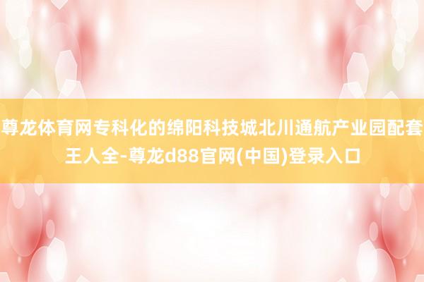 尊龙体育网专科化的绵阳科技城北川通航产业园配套王人全-尊龙d88官网(中国)登录入口