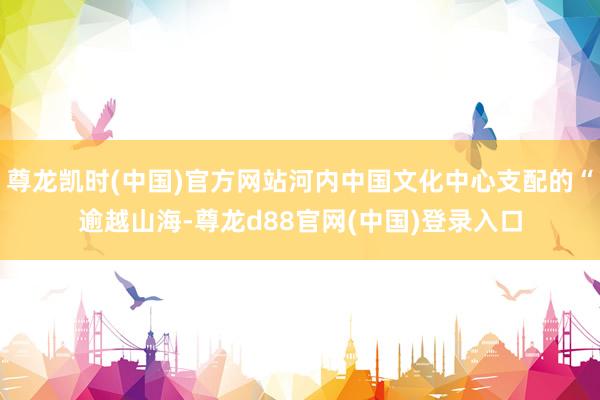 尊龙凯时(中国)官方网站河内中国文化中心支配的“逾越山海-尊龙d88官网(中国)登录入口