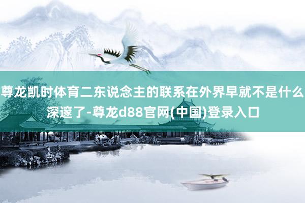 尊龙凯时体育二东说念主的联系在外界早就不是什么深邃了-尊龙d88官网(中国)登录入口