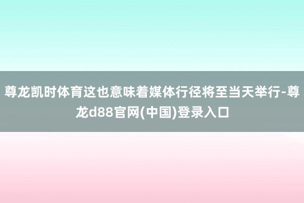 尊龙凯时体育这也意味着媒体行径将至当天举行-尊龙d88官网(中国)登录入口