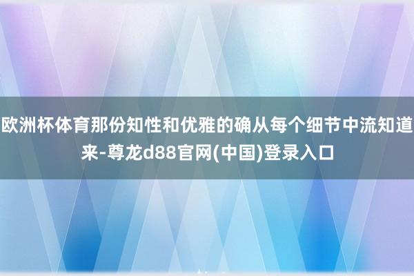 欧洲杯体育那份知性和优雅的确从每个细节中流知道来-尊龙d88官网(中国)登录入口