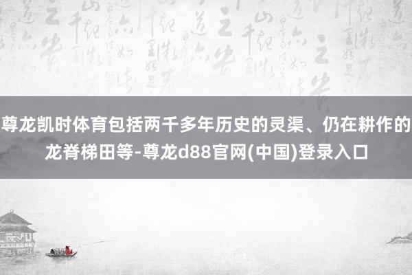 尊龙凯时体育包括两千多年历史的灵渠、仍在耕作的龙脊梯田等-尊龙d88官网(中国)登录入口