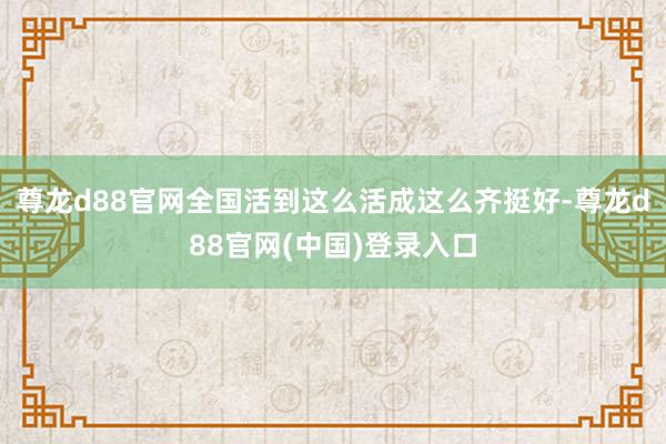 尊龙d88官网全国活到这么活成这么齐挺好-尊龙d88官网(中国)登录入口