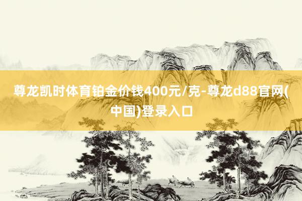 尊龙凯时体育铂金价钱400元/克-尊龙d88官网(中国)登录入口