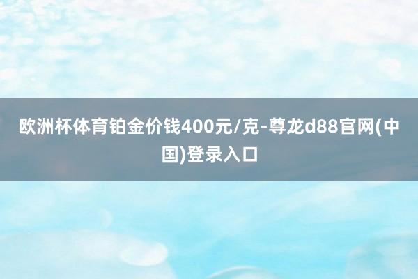 欧洲杯体育铂金价钱400元/克-尊龙d88官网(中国)登录入口