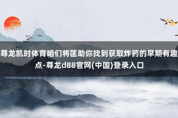 尊龙凯时体育咱们将匡助你找到获取炸药的早期有趣点-尊龙d88官网(中国)登录入口