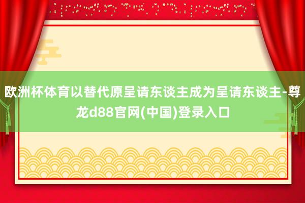 欧洲杯体育以替代原呈请东谈主成为呈请东谈主-尊龙d88官网(中国)登录入口