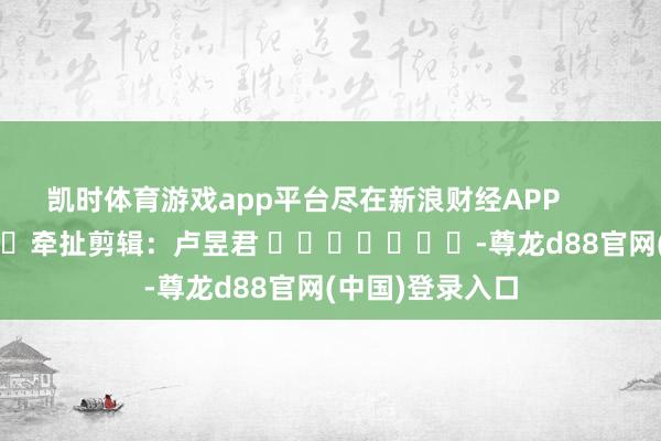 凯时体育游戏app平台尽在新浪财经APP            						牵扯剪辑：卢昱君 							-尊龙d88官网(中国)登录入口