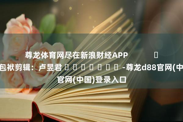尊龙体育网尽在新浪财经APP            						包袱剪辑：卢昱君 							-尊龙d88官网(中国)登录入口