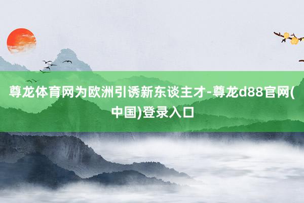 尊龙体育网为欧洲引诱新东谈主才-尊龙d88官网(中国)登录入口