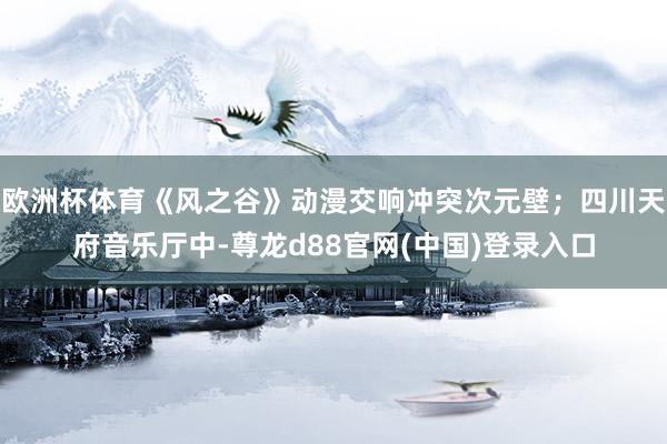 欧洲杯体育《风之谷》动漫交响冲突次元壁；四川天府音乐厅中-尊龙d88官网(中国)登录入口