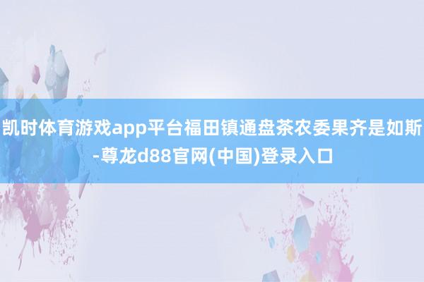 凯时体育游戏app平台福田镇通盘茶农委果齐是如斯-尊龙d88官网(中国)登录入口