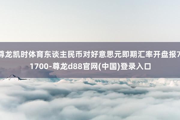 尊龙凯时体育东谈主民币对好意思元即期汇率开盘报7.1700-尊龙d88官网(中国)登录入口
