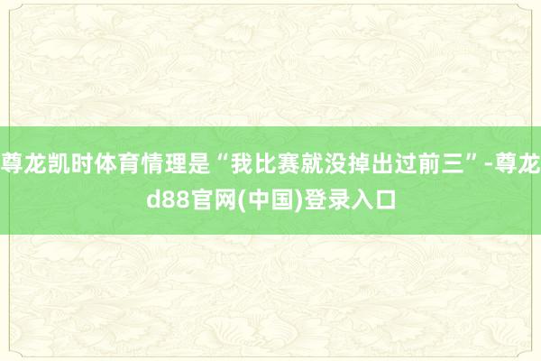 尊龙凯时体育情理是“我比赛就没掉出过前三”-尊龙d88官网(中国)登录入口
