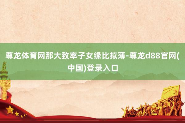 尊龙体育网那大致率子女缘比拟薄-尊龙d88官网(中国)登录入口