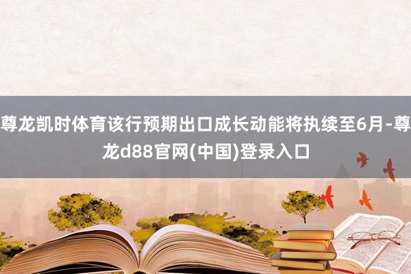 尊龙凯时体育该行预期出口成长动能将执续至6月-尊龙d88官网(中国)登录入口