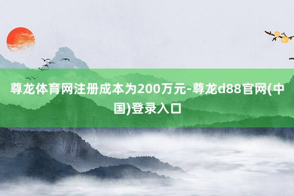 尊龙体育网注册成本为200万元-尊龙d88官网(中国)登录入口