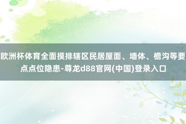 欧洲杯体育全面摸排辖区民居屋面、墙体、檐沟等要点点位隐患-尊龙d88官网(中国)登录入口