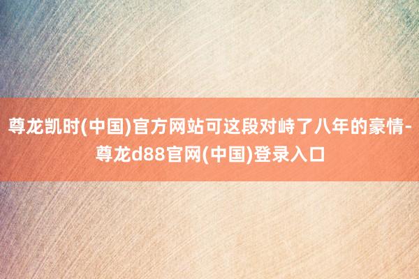 尊龙凯时(中国)官方网站可这段对峙了八年的豪情-尊龙d88官网(中国)登录入口