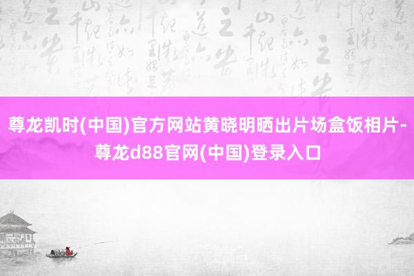 尊龙凯时(中国)官方网站黄晓明晒出片场盒饭相片-尊龙d88官网(中国)登录入口