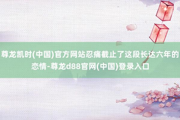 尊龙凯时(中国)官方网站忍痛截止了这段长达六年的恋情-尊龙d88官网(中国)登录入口