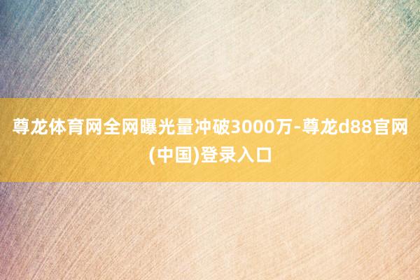尊龙体育网全网曝光量冲破3000万-尊龙d88官网(中国)登录入口