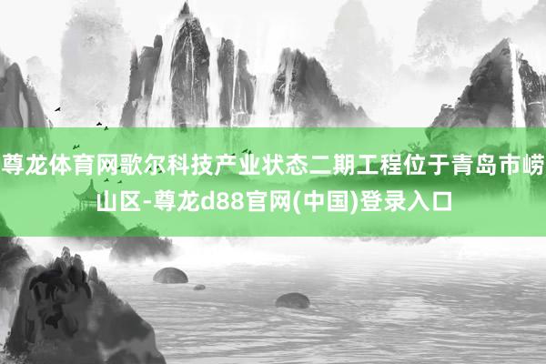 尊龙体育网歌尔科技产业状态二期工程位于青岛市崂山区-尊龙d88官网(中国)登录入口