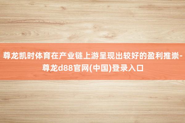 尊龙凯时体育在产业链上游呈现出较好的盈利推崇-尊龙d88官网(中国)登录入口
