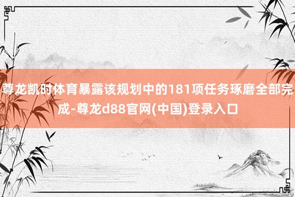 尊龙凯时体育暴露该规划中的181项任务琢磨全部完成-尊龙d88官网(中国)登录入口